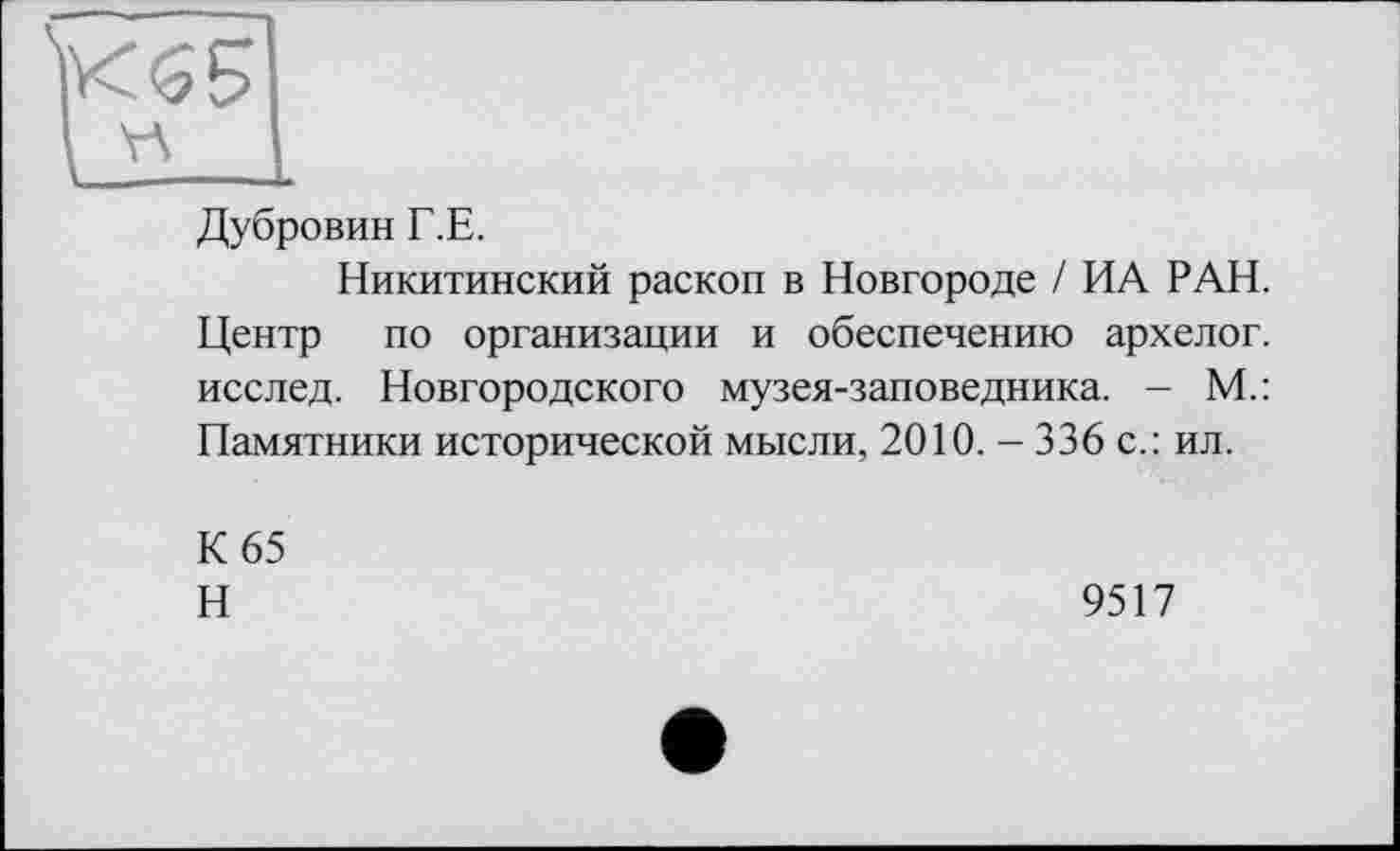 ﻿Дубровин Г.Е.
Никитинский раскоп в Новгороде / ИА РАН. Центр по организации и обеспечению архелог. исслед. Новгородского музея-заповедника. - М.: Памятники исторической мысли, 2010. - 336 с.: ил.
К 65
Н
9517